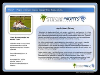 $tiforp™ – Projeto construído apoiado na experiência de seu criador.




                                                                  A missão da $tiforp
                                      “A indústria do Marketing de Rede está sempre mudando. O que funcionou 20, 10, até
                                      mesmo 5 anos atrás nem sempre funciona hoje. Muitas empresas têm bons produtos,
                                      bons planos de compensação e grande liderança. Infelizmente, muitos não fornecem
  Criada & Conduzida por Mr           as mais recentes ferramentas de marketing e treinamento que são necessários para
  Nauder Kazan.                       ter sucesso no atual ambiente de mercado em constante mudança.

                                      Na Stiforp nossa missão é ajudar a todos os distribuidores, não importa o que eles
  Experiência de 21 anos como         representam nem suas empresas, a maximizar seu potencial de ganhos,
  distribuidor de sucesso e           proporcionando a mais recente tecnologia composta por ferramentas, treinamentos e
  agora dono de uma empresa           outros recursos que eles precisam para ficar à frente no mercado. E tudo isso por um
  de MMN.                             preço que todos podem pagar!

                                      Nosso objetivo maior é também fornecer como cortesia um programa de recompensas
  Formação na indústria de            para os nossos membros que serão pagos seja passiva ou em seu envolvimento total
  Finanças.                           neste mercado de mais de 300 milhões de pessoas ativas em nosso setor,
                                      introduzindo-os ao que nós temos a oferecer, para que todos possam alcançar mais,
  Tem paixão por ajudar               melhor e mais rápido do que eles poderiam fazer de outra forma sem Stiforp!”
  pessoas normais a
  alcançarem extraordinário
  sucesso.



                                                                                                  © 2011 Stiforp.com All Rights Reserved.
 