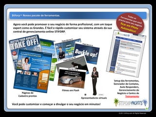 $tiforp™ Nosso pacote de ferramentas.


Agora você pode promover o seu negócio de forma profissional, com um toque
expert como os Grandes. É fácil e rápido customizar seu sistema através da sua
central de gerenciamento online STIFORP.




                                                                                    Setup das ferramentas,
                                                                                    Genciador de Contatos,
                                                                                         Auto Responders,
                                        Filmes em Flash                                 Gerenciamento do
       Páginas de                                                                      Negócio e Centro de
    Cadastro prontas                                                                          Treinamento
                                                          Apresentadores virtuais

Você pode customizar e começar a divulgar o seu negócio em minutos!

                                                                                        © 2011 Stiforp.com All Rights Reserved.
 