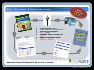 $tiforp™ Como funciona? – Configurando suas campanhas




                                  1.   Escolha sua página de cadastro.
                                  2.   Escolha um apresentador virtual (Opcional).
                                  3.   Escolha um filme Flash (Opcional).
                                  4.   Link seu site MMN.
                                  5.   Escolha, edite, adicione auto respostas por
                                       email.
                                  6.   Link para seu Gerenciador de Contatos.
                                  7.   INICIE SUA DIVULGAÇÂO!




Campanhas com profissionalismo TOTAL em poucos minutos!

                                                                                     © 2011 Stiforp.com All Rights Reserved.
 