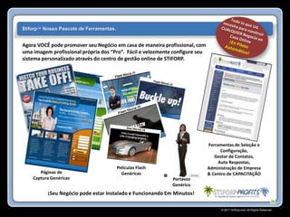 $tiforp™ Nosso Paacote de Ferramentas.


Agora VOCÊ pode promover seu Negócio em casa de maneira profissional, com
uma imagem profissional própria dos “Pro”. Fácil e velozmente configure seu
sistema personalizado através do centro de gestão online de STIFORP.




                                                                              Ferramentas de Seleção e
                                                                                    Configuração,
                                                                                 Gestor de Contatos,
                                                                                   Auto Respostas,
                                         Películas Flash                      Administração de Empresa
       Páginas de                          Genéricas                          & Centro de CAPACITAÇÃO
    Captura Genéricas                                        Portavoz
                                                             Genérico
          ¡Seu Negócio pode estar Instalado e Funcionando Em Minutos!

                                                                                    © 2011 Stiforp.com All Rights Reserved.
 
