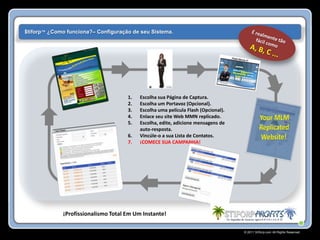 $tiforp™ ¿Como funciona?– Configuração de seu Sistema.




                                     1.   Escolha sua Página de Captura.
                                     2.   Escolha um Portavoz (Opcional).
                                     3.   Escolha uma película Flash (Opcional).
                                     4.   Enlace seu site Web MMN replicado.
                                     5.   Escolha, edite, adicione mensagens de
                                          auto-resposta.
                                     6.   Vincúle-o a sua Lista de Contatos.
                                     7.   ¡COMECE SUA CAMPANHA!




             ¡Profissionalismo Total Em Um Instante!

                                                                                   © 2011 Stiforp.com All Rights Reserved.
 