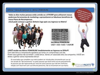 $tiforp ™ Área de ingressos 1 – Bônus POWERLINE.

Todos os dias muitas pessoas estão unindo-se a STIFORP para utilizarem nossas
poderosas ferramentas de marketing e aproveitarem os fabulosos benefícios de
nosso Plano de Recompensas.
¡Você pode começar a ganhar dinheiro logo após seu ingresso na Matriz!



                                                              Nivel onde      Seu
                                                              Se Inscreve    Bonus

                                                                 1o.        US$2.00
                                                                 2o.        US$1.00
                                                                 3o.        US$1.00

                                                           Seu Bônus POWERLINE
                                                           US$2 + US$1 +US$1 = US$4.00


¡VOCÊ recebe seu Bônus POWERLINE imediatamente ao ingresso na $tiforP!
Com este bônus a empresa lhe agradece por tomar um compromisso com ela.
Porém seus ganhos não se limitam a este bônus. Sendo um associado ativo da companhía, VOCÊ tem
direito a ganhar outros importantes bônus*.
   Os associados que compõem sua matriz podem ser introduzidos únicamente por sua up-
   line através do “derramamento” ou pelas pessoas que Você tenha inscrito pessoalmente.
   As pessoas que vão ingressando por meio de outras pessoas que não tem nenhuma
   relação com Você nem com sua linha de patrocínio, não se encontram em sua matriz.



                                                                                           © 2011 Stiforp.com All Rights Reserved.
 