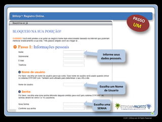 $tiforp™ Registro Online.




                                 Informe seus
                                dados pessoais.




                               Escolha um Nome
                                  de Usuario



                            Escolha uma
                               SENHA

                                                  © 2011 Stiforp.com All Rights Reserved.
 