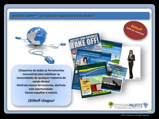 Benvindo a $tiforP ™ uma opção de negócios de grande alcance!




    ¡Dispomos de todas as Ferramentas
       necessárias para satisfazer as
   necessidades de qualquer indústria de
               venda direta!
   Desfrute nossas ferramentas, desfrute
            esta oportunidade.
         Vamos espalhar a notícia:

           ¡$tiforP chegou!


                                                                © 2011 Stiforp.com All Rights Reserved.
 