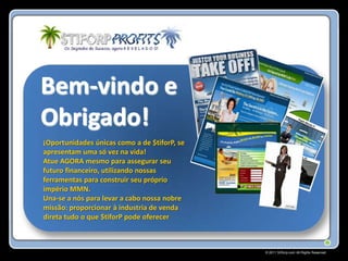 Bem-vindo e
Obrigado!
¡Oportunidades únicas como a de $tiforP, se
apresentam uma só vez na vida!
Atue AGORA mesmo para assegurar seu
futuro financeiro, utilizando nossas
ferramentas para construir seu próprio
império MMN.
Una-se a nós para levar a cabo nossa nobre
missão: proporcionar à industria de venda
direta tudo o que $tiforP pode oferecer



                                              © 2011 Stiforp.com All Rights Reserved.
 