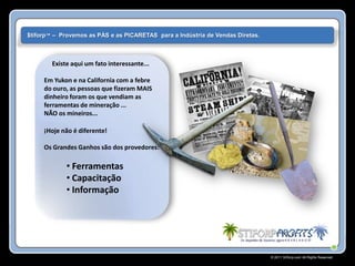 $tiforp™ – Provemos as PÁS e as PICARETAS para a Indústria de Vendas Diretas.



        Existe aqui um fato interessante...

     Em Yukon e na California com a febre
     do ouro, as pessoas que fizeram MAIS
     dinheiro foram os que vendiam as
     ferramentas de mineração ...
     NÃO os mineiros...

     ¡Hoje não é diferente!

     Os Grandes Ganhos são dos provedores:

             • Ferramentas
             • Capacitação
             • Informação




                                                                                © 2011 Stiforp.com All Rights Reserved.
 