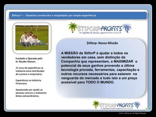 $tiforp™ – Desenho construído e respaldado por ampla experiência.




                                                         $tiforp: Nossa Missão

                                     A MISSÃO de StiforP é ajudar a todos os
  Fundado e Operado pelo             vendedores em casa, sem distinção da
  Sr. Nauder Khazan.                 Companhía que representam, a MAXIMIZAR o
                                     potencial de seus ganhos provendo a última
  21 anos de experiência na
  Indústria como distribuidor        tecnologia provada, ferramentas, capacitação e
  de sucesso e empresário.           outros recursos necessários para estarem na
                                     vanguarda do mercado e tudo isto a um preço
  Experiência na Indústria
  Financeira.                        acessível para TODO O MUNDO.

  Apaixonado por ajudar as
  pessoas comuns a realizarem
  êxitos extraordinários.




                                                                                 © 2011 Stiforp.com All Rights Reserved.
 