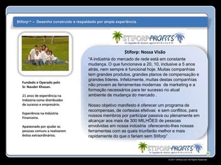 $tiforp™ – Desenho construído e respaldado por ampla experiência.




                                                          $tiforp: Nossa Visão
                                      “A indústria do mercado de rede está em constante
                                      mudança. O que funcionava a 20, 10, inclusive a 5 anos
                                      atrás, nem sempre é funcional hoje. Muitas companhías
                                      tem grandes produtos, grandes planos de compensação e
                                      grandes líderes. Infelizmente, muitas destas companhías
  Fundado e Operado pelo
  Sr. Nauder Khazan.
                                      não provem as ferramentas modernas de marketing e a
                                      formação necessários para ter sucesso no atual
  21 anos de experiência na           ambiente de mudança do mercado .
  Indústria como distribuidor
  de sucesso e empresário.            Nosso objetivo manifesto é oferecer um programa de
                                      recompensas, de cortesias efetivas e sem conflitos, para
  Experiência na Indústria
  Financeira.
                                      nossos membros por participar passiva ou plenamente em
                                      alcançar aos mais de 300 MILHÕES de pessoas
  Apaixonado por ajudar as            envolvidas em nossa indústria oferecendo-lhes nossas
  pessoas comuns a realizarem         ferramentas com as quais triunfarão melhor e mais
  êxitos extraordinários.             rapidamente do que o fariam sem Stiforp”




                                                                                 © 2011 Stiforp.com All Rights Reserved.
 