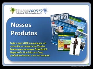 Nossos
Produtos
Tudo o que VOCÊ ou qualquer um
necessita na Indústria de Vendas
Diretas para promover QUALQUER
Negócio On Line feito em Casa,
profissionalmente, e em um instante.



                                       © 2011 Stiforp.com All Rights Reserved.
 