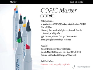 Marker

Best-Of Stifte

COPIC Marker
Alkoholbasis
4 Varianten: COPIC Marker, sketch, ciao, WIDE
Nachfüllbar
bis zu 9 Auswechsel-Spitzen: Broad, Brush,
Round, Calligraﬁe...
358 Farben, davon fast 50 Graustufen
erzeugen gleichmäßige Flächen
Nachteil

hoher Preis aber Sparpotenzial
durch Nachfüllbarkeit mit VARIOUS INK
(bis zu 16 Markerfüllungen/Flasche)
Erhältich bei:
boesner.com, zc77.de, copic.de
jensweigel.de

 