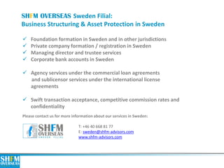SHFM OVERSEAS Sweden Filial: Business Structuring & Asset Protection in Sweden 
Please contact us for more information about our services in Sweden: Т: +46 40 668 81 77 E: sweden@shfm-advisors.com www.shfm-advisors.com 
Foundation formation in Sweden and in other jurisdictions 
Private company formation / registration in Sweden 
Managing director and trustee services 
Corporate bank accounts in Sweden 
Agency services under the commercial loan agreements and sublicensor services under the international license agreements 
Swift transaction acceptance, competitive commission rates and confidentiality 