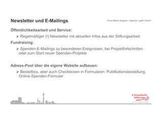 Newsletter und E-Mailings                                Anna-Maria Wagner / Agentur i-gelb GmbH



Öffentlichkeitsarbeit und Service:
      Regelmäßiger (!) Newsletter mit aktuellen Infos aus der Stiftungsarbeit
Fundraising:
          g
       Spenden-E-Mailings zu besonderen Ereignissen, bei Projektfortschritten
      oder zum Start neuer Spenden-Projekte


Adress-Pool über die eigene Website aufbauen:
      Bestellbox, aber auch Checkboxen in Formularen: Publikationsbestellung,
      Online-Spenden-Formular




 13
 