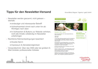 Tipps für den Newsletter-Versand
Ti    fü d N      l tt V       d                          Anna-Maria Wagner / Agentur i-gelb GmbH



•   Newsletter werden gescannt nicht gelesen –
                      gescannt,
    deshalb:
         eindeutiger und interessanter Betreff!
         Aufmerksamkeit nimmt nach unten hin ab:
         Wichtiges nach oben
         In Aufmachern & Buttons zur Website verlinken,
         nicht alle Inhalte vollständig im Newsletter
                                      g
         unterbringen
•   Rechtliche Rahmenbedingungen beachten!
         Double Opt In
         Double-Opt-In
         Impressum & Abmeldemöglichkeit
•   Versandtechnik: Über das CMS oder bei großem E-
    Mail-Verteiler
    Mail Verteiler professioneller Anbieter




    14
 