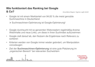 Wie funktioniert das Ranking bei Google
&C ?
 Co?                                                         Anna-Maria Wagner / Agentur i-gelb GmbH


•        Google ist mit einem Marktanteil von 94,83 % die meist genutzte
         Suchmaschine i D t hl d
         S h        hi in Deutschland
           Suchmaschinen-Optimierung ist Google-Optimierung!


•        Google durchsucht mit so genannten Webcrawlern regelmäßig diverse
         Webinhalte und neue Links, um diese in ihren Suchindex aufzunehmen
                                   ,
•        Google zielt darauf ab, den Nutzern die Ergebnisse nach Relevanz zu
         sortieren
•        Kriterien werden von Google immer wieder geändert, um Manipulation
         vorzubeugen
•        Ziel der Suchmaschinen-Optimierung ist eine gute Platzierung im
         „organischen Bereich“ bei relevanten Suchwörtern


    16
 