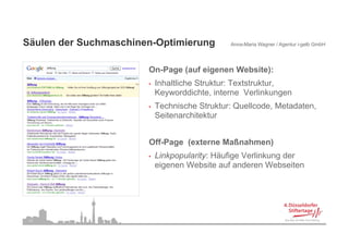 Säulen der Suchmaschinen-Optimierung
Sä l d S h         hi    O ti i               Anna-Maria Wagner / Agentur i-gelb GmbH




                       On-Page (auf eigenen Website):
                       O P     ( f i        W b it )
                       •   Inhaltliche Struktur: Textstruktur,
                           Keyworddichte, interne Verlinkungen
                       •   Technische Struktur: Quellcode, Metadaten,
                           Seitenarchitektur


                       Off-Page (externe Maßnahmen)
                       •   Linkpopularity: Häufige Verlinkung der
                           eigenen Website auf anderen Webseiten




 17
 