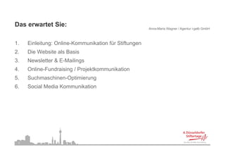 Das erwartet Sie:
                                                       Anna-Maria Wagner / Agentur i-gelb GmbH



1.
1    Einleitung: Online-Kommunikation für Stiftungen
2.   Die Website als Basis
3.
3    Newsletter & E-Mailings
                  E Mailings
4.   Online-Fundraising / Projektkommunikation
5.   Suchmaschinen Optimierung
     Suchmaschinen-Optimierung
6.   Social Media Kommunikation




 2
 