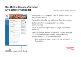 Das Online-Spendenformular:
Erfolgsfaktor S i ität
E f l f kt Seriosität                               Anna-Maria Wagner / Agentur i-gelb GmbH



                     •   Klassische Formularfelder: Nutzer haben bestimmte
                         Anordnung „gelernt“
                     •   Auswahlfunktion für verschiedene Spendenzwecke
                     •   Datensicherheit muss gegeben sein (SSL-
                         Zertifizierung)
                     •   Ideal: Auszeichnungen wie DZI-Siegel neben dem
                                           g              g
                         Formular
                     •   Spenderservice: Kontaktangabe für Fragen, Abfrage
                         nach Zuwendungsbestätigung, Möglichkeit zur
                         Adressänderung, Spender-Newsletter
                            Der Aufbau ist entscheidend für die erfolgreiche
                            Transaktion!




 24
 