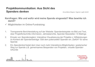 Projektkommunikation: Aus Sicht des
 Spenders denken
 S    d   d k                                                       Anna-Maria Wagner / Agentur i-gelb GmbH



Kernfragen: Wie und wofür wird meine Spende eingesetzt? Was bewirke ich
  damit?
     Möglichkeiten im Online-Fundraising:


1.        Transparente Berichterstattung auf der Website: Spendenbeispiele via Bild und Text,
          über Projektfortschritte i f
          üb P j ktf t h itt informieren, Jahresberichte, S
                                       i     J h b i ht Spender-Newsletter / E-Mailings
                                                                 d N      l tt    E M ili
2.        Einsatz von Spendenreglern: Interaktive Visualisierung der Projekte o. Hilfsleistungen
          im Kontext der Spendenbeträge: Gibt dem potenziellen Spender ein „Gefühl“ für seine
          Spende
          S    d
2.        Ein Spendentool bietet dem User noch mehr Interaktions-Möglichkeiten: spielerischer
          Weg zur Spende z.B. gemeinsames Bespenden von Projekten, virtuelle Spender-
          Urkunde



     25
 