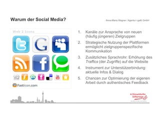 Warum der Social Media?
W     d S i l M di ?                       Anna-Maria Wagner / Agentur i-gelb GmbH




                          1.
                          1    Kanäle
                               K äl zur A  Ansprache von neuen
                                                   h
                               (häufig jüngeren) Zielgruppen
                          2.   Strategische Nutzung der Plattformen
                               ermöglicht zielgruppenspezifische
                               Kommunikation
                          3.
                          3    Zusätzliches Sprachrohr: E höh
                               Z ät li h S          h h Erhöhung d   des
                               Traffics (der Zugriffe) auf die Website
                          4.   Instrument zur Unterstützerbindung:
                                                                g
                               aktuelle Infos & Dialog
                          5.   Chancen zur Optimierung der eigenen
                               Arbeit durch authentisches Feedback



 30
 