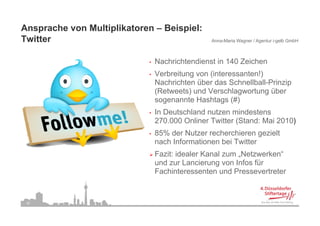 Ansprache von Multiplikatoren – Beispiel:
Twitter
T itt                                            Anna-Maria Wagner / Agentur i-gelb GmbH



                             •   Nachrichtendienst in 140 Zeichen
                             •   Verbreitung von (interessanten!)
                                 Nachrichten über das Schnellball-Prinzip
                                 (Retweets) und Verschlagwortung über
                                 sogenannte Hashtags (#)
                             •   In Deutschland nutzen mindestens
                                 270.000 Onliner Twitter (Stand: Mai 2010)
                             •   85% der Nutzer recherchieren gezielt
                                 nach Informationen bei Twitter
                                 Fazit: idealer Kanal zum „Netzwerken“
                                 und zur Lancierung von Infos für
                                 Fachinteressenten und Pressevertreter



 34
 