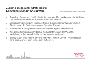 Zusammenfassung: Strategische
Kommunikation i Social Web
K     ik ti im S i l W b                                       Anna-Maria Wagner / Agentur i-gelb GmbH



1.
1         Branding: Gestaltung der Profile in den sozialen Netzwerken auf die Website
          und andere genutzte Social-Media-Profile abstimmen
2.        Zielgruppenidentifikation und spezifischer Kommunikationsansatz in allen
          Plattformen z.B. Erstinteressenten, Spender, Presse
          Pl ttf        B E ti t         t    S    d P
3.        Community Building: Recherche und Vernetzung mit Stakeholdern
4.
4         Integrierte Kommunikation: Social Media Optimierung der Website,
                                                                  Website
          Verlinkung auf aktuelle Inhalte auf der eigenen Website
5.        Dialog: Auch Web-Inhalte anderer verlinken, Inhalte „teilen“, Fragen stellen
          (und b
          ( d beantworten) zum Mitmachen auffordern
                    t  t )      Mit    h      ff d




     36
 