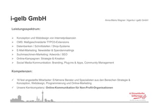 i-gelb
i gelb GmbH                                                                   Anna-Maria Wagner / Agentur i-gelb GmbH


Leistungsspektrum:
       g

   Konzeption und Webdesign von Internetpräsenzen
   CMS: Maßgeschneiderte TYPO3-Extensions
           g
   Datenbanken / Schnittstellen / Shop-Systeme
   E-Mail-Marketing: Newsletter & Spendenmailings
   Suchmaschinen-Marketing: Adwords / SEO
   Online-Kampagnen: Strategie & Kreation
   Social Media Kommunikation: Branding, Plug-ins & Apps, Community Management


Kompetenzen:

   18 fest angestellte Mitarbeiter: Erfahrene Berater und Spezialisten aus den Bereichen Strategie &
             g                                             p                                   g
   Konzeption, Webdesign, Programmierung und Online-Marketing
   Unsere Kernkompetenz: Online-Kommunikation für Non-Profit-Organisationen
 