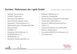 Kunden / Referenzen der i-gelb G
           f                   GmbH                       Anna-Maria Wagner / Agentur i-gelb GmbH



•   U C
    UNICEF Deutschland
               eu sc a d                   •   Malteser Hilfsdienst e
                                                 a ese      sd e s e.V.
•   UNICEF Österreich                      •   Deutsche Umwelthilfe
•   Amnesty International                  •   Bundesverband Deutscher Stiftungen
•   Deine Stimme Gegen Armut               •   Johanniter-Unfall-Hilfe e.V.
                                               Johanniter Unfall Hilfe e V
•   Deutscher Tierschutzbund e.V.          •   Deutsche Stiftung Denkmalschutz
•   Stiftung Deutsche Schlaganfall-Hilfe   •   HELP e.V.
•   Bistum Essen                           •   Verband Deutscher Kunsthistoriker
•   VENRO e.V.                             •   Berliner Stadtmission
•   Deutsche AIDS-Stiftung e.V.            •   Deutsche UNESCO Kommission e.V.
•   GREENPEACE e.V.                        •   und viele mehr
•   MISEREOR e.V.
•   Deutsche Welthungerhilfe e V
                             e.V.
 