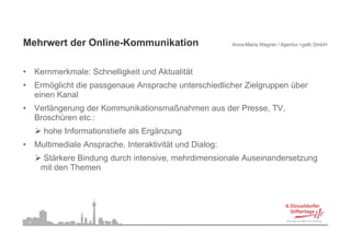 Mehrwert der Online-Kommunikation
M h    t d O li K         ik ti                              Anna-Maria Wagner / Agentur i-gelb GmbH




•       Kernmerkmale: Schnelligkeit und Aktualität
•       Ermöglicht die passgenaue Ansprache unterschiedlicher Zielgruppen über
        einen Kanal
•       Verlängerung der Kommunikationsmaßnahmen aus der Presse, TV,
        Broschüren etc.:
          hohe Informationstiefe als Ergänzung
•       Multimediale Ansprache, Interaktivität und Dialog:
         Stärkere Bindung durch intensive, mehrdimensionale Auseinandersetzung
         mit den Themen




    5
 