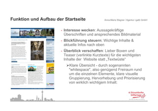 Funktion d A fb d St t it
F kti und Aufbau der Startseite                  Anna-Maria Wagner / Agentur i-gelb GmbH



                    •   Interesse wecken: Aussagekräftige
                        Überschriften und ansprechendes Bildmaterial
                    •   Blickführung steuern: Wichtige Inhalte &
                        aktuelle Infos nach oben
                    •   Überblick verschaffen: Lieber Boxen und
                        Teaser (verlinkte Kurztexte) für die wichtigsten
                        Inhalte der Website statt „Textwüste“
                           Klare Übersicht - durch sogenannten
                           "whitespace", also genügend Freiraum rund
                           um die einzelnen Elemente, klare visuelle
                           Gruppierung, Hervorhebung und Priorisierung
                           von wirklich wichtigem Inhalt:



 8
 