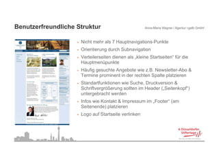 Benutzerfreundliche Struktur
B   t f      dli h St kt                                Anna-Maria Wagner / Agentur i-gelb GmbH



                    •   Nicht mehr als 7 Hauptnavigations-Punkte
                    •   Orientierung durch Subnavigation
                    •   Verteilerseiten dienen als „kleine Startseiten“ für die
                        Hauptmenüpunkte
                    •   Häufig gesuchte Angebote wie z.B. Newsletter-Abo &
                        Termine prominent in der rechten Spalte p
                                p                         p     platzieren
                    •   Standartfunktionen wie Suche, Druckversion &
                        Schriftvergrößerung sollten im Header („Seitenkopf“)
                        untergebracht werden
                    •   Infos wie Kontakt & Impressum im „Footer“ (am
                        Seitenende) platzieren
                    •   Logo auf St t it verlinken
                        L      f Startseite li k




 9
 