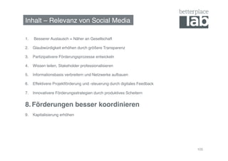 Inhalt – Relevanz von Social Media!

1.    Besserer Austausch = Näher an Gesellschaft!

2.  Glaubwürdigkeit erhöhen durch größere Transparenz!

3.  Partizipativere Förderungsprozesse entwickeln!

4.  Wissen teilen, Stakeholder professionalisieren!

5.  Informationsbasis verbreitern und Netzwerke aufbauen!

6.  Effektivere Projektförderung und -steuerung durch digitales Feedback!

7.  Innovativere Förderungsstrategien durch produktives Scheitern!


8.  Förderungen besser koordinieren!
9.  Kapitalisierung erhöhen!




                                                                            105
 