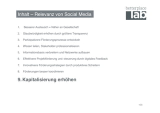 Inhalt – Relevanz von Social Media!

1.    Besserer Austausch = Näher an Gesellschaft!

2.  Glaubwürdigkeit erhöhen durch größere Transparenz!

3.  Partizipativere Förderungsprozesse entwickeln!

4.  Wissen teilen, Stakeholder professionalisieren!

5.  Informationsbasis verbreitern und Netzwerke aufbauen!

6.  Effektivere Projektförderung und -steuerung durch digitales Feedback!

7.  Innovativere Förderungsstrategien durch produktives Scheitern!

8.  Förderungen besser koordinieren!


9.  Kapitalisierung erhöhen!




                                                                            109
 
