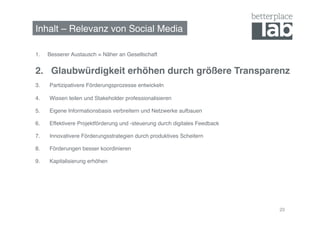 Inhalt – Relevanz von Social Media!

1.    Besserer Austausch = Näher an Gesellschaft!


2. Glaubwürdigkeit erhöhen durch größere Transparenz!
3.    Partizipativere Förderungsprozesse entwickeln!

4.    Wissen teilen und Stakeholder professionalisieren!

5.    Eigene Informationsbasis verbreitern und Netzwerke aufbauen!

6.    Effektivere Projektförderung und -steuerung durch digitales Feedback!

7.    Innovativere Förderungsstrategien durch produktives Scheitern!

8.    Förderungen besser koordinieren!

9.    Kapitalisierung erhöhen!




                                                                              20
 