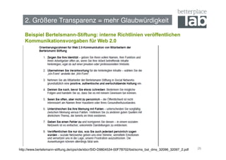 2. Größere Transparenz = mehr Glaubwürdigkeit!

   Beispiel Bertelsmann-Stiftung: interne Richtlinien veröffentlichen
   Kommunikationsvorgaben für Web 2.0




http://www.bertelsmann-stiftung.de/cps/rde/xbcr/SID-D9804534-00F7B702/bst/xcms_bst_dms_32096_32097_2.pdf!   26
 