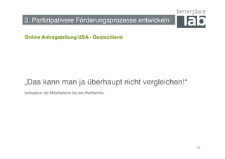 Bessere Förderungsprozesse entwickeln!
3. Partizipativere Förderungsprozesse entwickeln!

Online Antragstellung USA - Deutschland




„Das kann man ja überhaupt nicht vergleichen!“!
betteplace lab Mitarbeiterin bei der Recherche. !




                                                    35
 