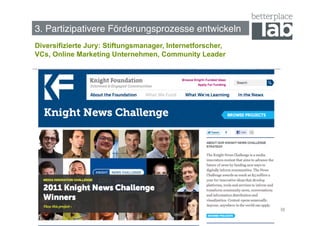 Bessere Förderungsprozesse entwickeln!
3. Partizipativere Förderungsprozesse entwickeln!
Diversifizierte Jury: Stiftungsmanager, Internetforscher,
VCs, Online Marketing Unternehmen, Community Leader




                                                            38
 
