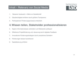 Inhalt – Relevanz von Social Media!

1.    Besserer Austausch = Näher an Gesellschaft!

2.  Glaubwürdigkeit erhöhen durch größere Transparenz!

3.  Partizipativere Förderungsprozesse entwickeln!


4.  Wissen teilen, Stakeholder professionalisieren!
5.  Eigene Informationsbasis verbreitern und Netzwerke aufbauen!

6.  Effektivere Projektförderung und -steuerung durch digitales Feedback!

7.  Innovativere Förderungsstrategien durch produktives Scheitern!

8.  Förderungen besser koordinieren!

9.  Kapitalisierung erhöhen!




                                                                            54
 