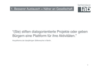 1. Besserer Austausch = Näher an Gesellschaft!




 “(Sie) stiften dialogorientierte Projekte oder geben
 Bürgern eine Plattform für ihre Aktivitäten.”!
 Hauptthema der diesjährigen Stifterwoche in Berlin.!




                                                        6
 