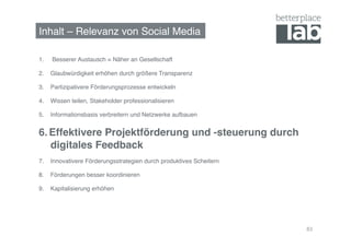 Inhalt – Relevanz von Social Media!

1.    Besserer Austausch = Näher an Gesellschaft!

2.  Glaubwürdigkeit erhöhen durch größere Transparenz!

3.  Partizipativere Förderungsprozesse entwickeln!

4.  Wissen teilen, Stakeholder professionalisieren!

5.  Informationsbasis verbreitern und Netzwerke aufbauen!


6.  Effektivere Projektförderung und -steuerung durch
    digitales Feedback!
7.  Innovativere Förderungsstrategien durch produktives Scheitern!

8.  Förderungen besser koordinieren!

9.  Kapitalisierung erhöhen!




                                                                     83
 