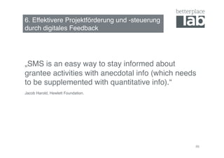 6. Effektivere Projektförderung und -steuerung  
durch digitales Feedback !




„SMS is an easy way to stay informed about
grantee activities with anecdotal info (which needs
to be supplemented with quantitative info).“!
Jacob Harold, Hewlett Foundation. !




                                                   86
 