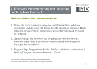 6. Effektivere Projektförderung und -steuerung  
durch digitales Feedback !

Feedback stärken – Von Unternehmen lernen


1.  Generelle Kommunikationsfrequenz mit Stakeholdern erhöhen,
    informeller und diverser Stil, blogs, tweets, facebook-Updates. Nach
    Regelmeetings erhalten Stakeholder eine informelle Mail, Protokoll
    der Sitzung!

2.  „Speaking Up“ als Kernwert der Organisation kommunizieren.
    Betonen, dass jeder Stakeholder verpﬂichtet ist, seine eigenen
    Standpunkte zu äußern.!

3.  Regelmäßige Fragezeit nach allen Treffen, bei denen mindestens 5
    Wortmeldungen zusammenkommen müssen 

Scott Weiss, general partner of Andreessen Horowitz. 
http://bhorowitz.com/2011/09/02/ridiculously-transparent/!
                                                                       96
 