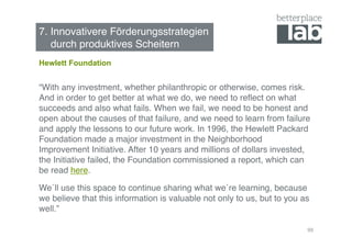 7. Innovativere Förderungsstrategien  
   durch produktives Scheitern!
Hewlett Foundation


“With any investment, whether philanthropic or otherwise, comes risk.
And in order to get better at what we do, we need to reﬂect on what
succeeds and also what fails. When we fail, we need to be honest and
open about the causes of that failure, and we need to learn from failure
and apply the lessons to our future work. In 1996, the Hewlett Packard
Foundation made a major investment in the Neighborhood
Improvement Initiative. After 10 years and millions of dollars invested,
the Initiative failed, the Foundation commissioned a report, which can
be read here. !

We´ll use this space to continue sharing what we´re learning, because
we believe that this information is valuable not only to us, but to you as
well.”!

                                                                         99
 