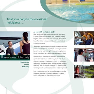 1Awareness of the body
At one with one’s own body
Most people only begin to perceive their own body when
it shows dysfunctions or causes pain. Thanks to an early,
targeted, active approach to one’s own body, the Manfred
Sauer Foundation wishes to contribute to a positive body
and self-acceptance.
This applies all the more for people with paralysis, who often
perceive their body to be an obstacle; it no longer seems to
be worth caring for and liking. Physical well-being then be-
comes insignificant, as it seems unachievable in any event.
With the help of traditional and alternative therapies such
as relaxation techniques, holistic body treatments, physi-
otherapy, massage and spa experiences in the saunas and
steam room, visitors can restore and maintain their physical
well-being. With the assisted training at our health club the
remaining muscle functions are stabilised and strengthened.
From these components, an individual programme can be
created to strengthen the physical well-being. Qualified
expert staff contributes with advice and support.
Physiotherapy
Fitness
Well-being
Treat your body to the occasional
indulgence …
4
 