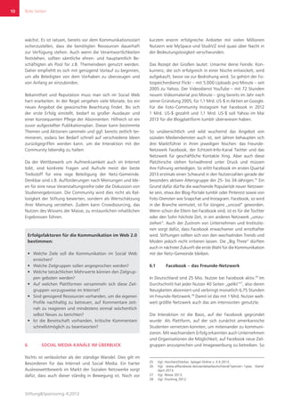 Rote Seiten
Stiftung&Sponsoring 4|2013
10
wächst. Es ist ratsam, bereits vor dem Kommunikationsstart
sicherzustellen, dass die benötigten Ressourcen dauerhaft
zur Verfügung stehen. Auch wenn die Verantwortlichkeiten
feststehen, sollten sämtliche ehren- und hauptamtlich Be-
schäftigten als Pool für z.B. Themenideen genutzt werden.
Daher empfiehlt es sich mit genügend Vorlauf zu beginnen,
um alle Beteiligten von dem Vorhaben zu überzeugen und
von Anfang an einzubinden.
Bekanntheit und Reputation muss man sich im Social Web
hart erarbeiten. In der Regel vergehen viele Monate, bis ein
neues Angebot die gewünschte Beachtung findet. Bis sich
der erste Erfolg einstellt, bedarf es großer Ausdauer und
einer konsequenten Pflege der Abonnenten. Hilfreich ist ein
zuvor aufgestellter Publikationsplan. Dieser kann bestimmte
Themen und Aktionen sammeln und ggf. bereits zeitlich ter-
minieren, sodass bei Bedarf schnell auf verschiedene Ideen
zurückgegriffen werden kann, um die Interaktion mit der
Community lebendig zu halten.
Da der Wettbewerb um Aufmerksamkeit auch im Internet
tobt, sind konkrete Fragen und Aufrufe meist der beste
Treibstoff für eine rege Beteiligung der Netz-Gemeinde.
Denkbar sind z.B. Aufforderungen nach Meinungen und Ide-
en für eine neue Veranstaltungsreihe oder die Diskussion von
Studienergebnissen. Die Community wird dies nicht als Rat-
losigkeit der Stiftung bewerten, sondern als Wertschätzung
ihrer Meinung verstehen. Zudem kann Crowdsourcing, das
Nutzen des Wissens der Masse, zu erstaunlichen inhaltlichen
Ergebnissen führen.
Erfolgsfaktoren für die Kommunikation im Web 2.0
bestimmen:
ƒƒ Welche Ziele soll die Kommunikation im Social Web
erreichen?
ƒƒ Welche Zielgruppen sollen angesprochen werden?
ƒƒ Welche tatsächlichen Mehrwerte können den Zielgrup-
pen geboten werden?
ƒƒ Auf welchen Plattformen versammeln sich diese Ziel-
gruppen vorzugsweise im Internet?
ƒƒ Sind genügend Ressourcen vorhanden, um die eigenen
Profile nachhaltig zu betreuen, auf Kommentare zeit-
nah zu reagieren und mindestens einmal wöchentlich
selbst Neues zu berichten?
ƒƒ Ist die Bereitschaft vorhanden, kritische Kommentare
schnellstmöglich zu beantworten?
6.	 SOCIAL MEDIA-KANÄLE IM ÜBERBLICK
Nichts ist verlässlicher als der ständige Wandel. Dies gilt im
Besonderen für das Internet und Social Media. Ein harter
Auslesewettbewerb im Markt der Sozialen Netzwerke sorgt
dafür, dass auch dieser ständig in Bewegung ist. Noch vor
kurzem enorm erfolgreiche Anbieter mit vielen Millionen
Nutzern wie MySpace und StudiVZ sind quasi über Nacht in
der Bedeutungslosigkeit verschwunden.
Das Rezept der Großen lautet: Umarme deine Feinde. Kon-
kurrenz, die sich erfolgreich in einer Nische entwickelt, wird
aufgekauft, bevor sie zur Bedrohung wird. So gehört der Fo-
tospeicherdienst Flickr – mit 5.000 Uploads pro Minute – seit
2005 zu Yahoo. Der Videodienst YouTube – mit 72 Stunden
neuem Videomaterial pro Minute – ging bereits im Jahr nach
seiner Gründung 2005, für 1,1 Mrd. US-$ in Aktien an Google.
Für die Foto-Community Instagram hat Facebook in 2012
1 Mrd. US-$ gezahlt und 1,1 Mrd. US-$ soll Yahoo im Mai
2013 für die Blogplattform tumblr überwiesen haben.
So unübersichtlich und wild wuchernd das Angebot von
sozialen Mediendiensten auch ist, seit Jahren behaupten sich
drei Marktführer in ihren jeweiligen Nischen: das Freunde-
Netzwerk Facebook, der Echtzeit-Info-Kanal Twitter und das
Netzwerk für geschäftliche Kontakte Xing. Aber auch diese
Platzhirsche stehen fortwährend unter Druck und müssen
ihre Führung verteidigen. So erlitt Facebook im ersten Quartal
2013 erstmals einen Schwund in den Nutzerzahlen gerade der
besonders aktiven Altersgruppe der 25- bis 34-Jährigen.25
Ein
Grund dafür dürfte die wachsende Popularität neuer Netzwer-
ke sein, etwa der Blog-Portale tumblr oder Pinterest sowie von
Foto-Diensten wie Snapchat und Instagram. Facebook, so wird
in der Branche vermutet, ist für Jüngere „uncool“ geworden.
Wenn schon die Eltern bei Facebook sind, ist es für die Tochter
oder den Sohn höchste Zeit, in ein anderes Netzwerk „umzu-
ziehen“. Auch der Zustrom von Unternehmen und Institutio-
nen sorgt dafür, dass Facebook erwachsener und ernsthafter
wird. Stiftungen sollten sich von den wechselnden Trends und
Moden jedoch nicht irritieren lassen. Die „Big Three“ dürften
auch in nächster Zukunft die erste Wahl für die Kommunikation
mit der Netz-Gemeinde bleiben.
6.1	 Facebook – das Freunde-Netzwerk
In Deutschland sind 25 Mio. Nutzer bei Facebook aktiv.26
Im
Durchschnitt hat jeder Nutzer 40 Seiten „gelikt“27
, also deren
Neuigkeiten abonniert und verbringt monatlich 6,75 Stunden
im Freunde-Netzwerk.28
Damit ist das mit 1 Mrd. Nutzer welt-
weit größte Netzwerk auch das am intensivsten genutzte.
Die Interaktion ist die Basis, auf der Facebook gegründet
wurde: Als Plattform, auf der sich zunächst amerikanische
Studenten vernetzen konnten, um miteinander zu kommuni-
zieren. Mit wachsendem Erfolg erkannten auch Unternehmen
und Organisationen die Möglichkeit, auf Facebook neue Ziel-
gruppen anzusprechen und Imagewerbung zu betreiben. So
25	 Vgl. Horchert/Stöcker, Spiegel Online v. 3.4.2013.
26	 Vgl. www.allfacebook.de/userdata/deutschland/?period=1year, Stand:
April 2013.
27	 Vgl. Wiese 2013.
28	 Vgl. Firsching 2012.
 