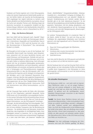 Rote Seiten
Stiftung&Sponsoring 4|2013
13
Facebook und Twitter ergänzen sich in ihrer Wirkungsweise,
sodass die meisten Organisationen beide Kanäle parallel nut-
zen. Seit Steffen Seibert, der Sprecher der Bundesregierung,
2012 angefangen hat, täglich mehrmals zu twittern, wird
Twitter allmählich zum Recherchefeld für Journalisten, die auf
der Suche nach aktuellen Themen sind. Allerdings liegen die
deutschen Journalisten im europäischen Vergleich auf den
hinteren Rängen: Während in den Nachbarländern etwa 60 %
der Journalisten twittern, sind es in Deutschland nur 30 %.35
6.3	 Xing – das Business-Netzwerk
Beim Start 2003 hieß das Netzwerk noch „OpenBC“ (Open
Business Club). Damit ist bereits die Nutzergruppe identifi-
ziert: Unternehmen, Angestellte und Freischaffende. Xing ist
mit 13 Mio. Nutzern in 2013 wohl die Nummer eins unter
den Businessportalen in Deutschland.36
Das internationale
Pendant ist LinkedIn.
Bei Xing geht es nicht so leger zu wie z.B. bei Facebook. Auf
individueller Ebene knüpft man Kontakte, plant Kooperati-
onen, präsentiert sich mit seiner beruflichen Karriere und
seinen Interessen und Kompetenzen. Deshalb sind auch ver-
stärkt Personalabteilungen bei Xing unterwegs, wenn es da-
rum geht, Stellen zu besetzen (eRecruiting). Auch Stiftungen
können sich hier als attraktive Arbeitergeber positionieren,
Jobangebote veröffentlichen und Events bewerben, während
die Beschäftigten sich vernetzen, als Experten profilieren oder
sich in Fachgruppen und Themendiskussionen engagieren.
Voraussetzung dafür ist, dass die Stiftungsseite „lebt“, d.h.,
die Stiftung ihre Expertise und ihr Anliegen mit entsprechen-
den Beiträgen, auch in den thematisch fokussierten Xing-
Gruppen, einbringt. Berichte über geglückte Kooperationen,
Einblicke in den Arbeitsalltag oder die aktive Beteiligung von
Stiftungspersonal, die aus ihren Tätigkeitsfeldern berichten,
schaffen ein für Arbeitsplatzsuchende interessantes Profil
und demonstrieren eine offene Kommunikations- und Ar-
beitskultur.
Auf der Corporate Page werden die Fäden aller Aktivitäten
rings um eine Organisation gebündelt dargestellt. Solche
Profile lassen sich mit gestaffelten Leistungspaketen buchen.
Für die meisten Stiftungen dürfte die kostenlose Basis-Version
ausreichen. Hier kann man auf der „Über uns“-Seite die wich-
tigsten Informationen, wie das Stiftungsprofil, hinterlegen.
Stiftungen, die das kostenpflichtige Top-Leistungspaket „Plus“
buchen, erhalten ein erweitertes Nutzungsangebot, verbun-
den mit einer erhöhten Transparenz über die Beurteilung der
Institution – für sämtliche Nutzer des Netzwerks. Konkret be-
deutet dies, dass Angestellte z.B. die Möglichkeit haben, ihren
Arbeitgeber anonym zu bewerten. Der zu Xing gehörende
Dienstleister kununu bietet einen entsprechenden Fragebogen
an, in dem unter dem Reiter „Job bewerten“ detailliert die
35	 Vgl. Roberts 2013.
36	 Vgl. http://corporate.xing.com/no_cache/deutsch/unternehmen/xing-ag/.
Cluster „Wohlfühlfaktor“ (Vorgesetztenverhalten, Arbeitsat-
mosphäre etc.), „Karrierefaktor“ (Umgang mit Kollegen 45+,
Umwelt/Sozialbewusstsein etc.) und „Benefits“ (flexible Ar-
beitszeit, Kinderbetreuung etc.) benotet werden können.
Ebenfalls gibt es die Seite „Bewerbung bewerten“, für die
Arbeit der Personalabteilung und die Qualität der Bewerbungs-
gespräche. Nachzulesen sind die ständig aktualisierten und
sehr detaillierten Bewertungsergebnisse auf der Homepage
von kununu und unter dem Navigationspunkt „Bewertungen“
auf der Stiftungsseite selbst.
Ein weiterer Transparenzbaustein im erweiterten Paket ist
die Rubrik „Zahlen & Daten“. Sie wird von Xing aus den
Profildaten der angemeldeten Mitarbeiter einer Institution
generiert und zeigt tagesaktuell und in Prozenten folgende
Informationen an:
ƒƒ Dauer der Firmenzugehörigkeit der Mitarbeiter,
ƒƒ Altersstruktur,
ƒƒ Verteilung über einzelne Karrierestufen (vom Berufsein-
steiger bis zur Geschäftsführung) und
ƒƒ Sprachkenntnisse.
Auch dies sind für Besucher der Stiftungsseite wertvolle Indi-
zien, aus denen sich ein Bild der Institution ergibt.
Wie bei Facebook lässt sich auch bei Xing das Profil nicht los-
gelöst denken von den individuellen Profilen der Mitarbeiter.
Je größer deren Engagement in den Netzwerken ist, desto
überzeugender und konsistenter ist auch die Außenwirkung
der ganzen Einheit.
Die aktuellen Shootingstars
Die Konkurrenz schläft nie – erst recht nicht im Internet.
Neue Plattformen zielen v.a. auf ein junges Publikum.
Doch wer sich erstmal erfolgreich in einer Nische ent-
wickelt hat, wird bald von einem der Großen im Markt
gekauft. So gehören auch die nachfolgenden, enorm
populären Neugründungen inzwischen zu den Imperien
der etablierten Anbieter.
Tumblr: Die Nutzer dieser Plattform können sich einen
persönlichen Blog einrichten, in dem sie kunterbunt Fund-
stücke aus anderen tumblr-Blogs sammeln („rebloggen“)
und teilen. Publiziert werden auch selbstgeschossene
Fotos. Aus Sicht des Urheberrechts ist die Inhaltenutzung
bei tumblr sicher pikant. Wer sich allerdings einen tumblr-
Blog einrichtet, stimmt damit automatisch zu, dass seine
Inhalte von allen genutzt und verbreitet werden dürfen.
Die Übernahme durch Yahoo im Mai 2013 löste kurzfristig
eine Welle von Austritten aus.
Pinterest: Eine eher großzügige Auslegung des Urhe-
berrechts wird auch bei Pinterest gepflegt. Als Benut-
 