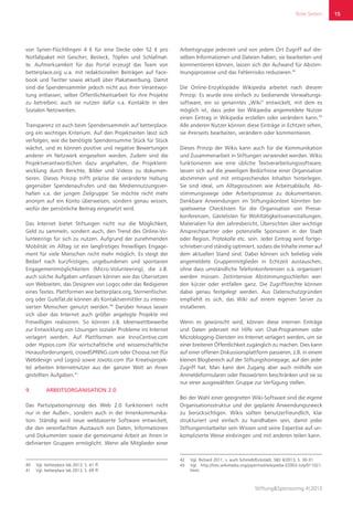 Rote Seiten
Stiftung&Sponsoring 4|2013
15
von Syrien-Flüchtlingen 4 € für eine Decke oder 52 € pro
Notfallpaket mit Geschirr, Besteck, Töpfen und Schlafmat-
te. Aufmerksamkeit für das Portal erzeugt das Team von
betterplace.org u.a. mit redaktionellen Beiträgen auf Face-
book und Twitter sowie aktuell über Plakatwerbung. Damit
sind die Spendensammler jedoch nicht aus ihrer Verantwor-
tung entlassen, selber Öffentlichkeitsarbeit für ihre Projekte
zu betreiben; auch sie nutzen dafür v.a. Kontakte in den
Sozialen Netzwerken.
Transparenz ist auch beim Spendensammeln auf betterplace.
org ein wichtiges Kriterium. Auf den Projektseiten lässt sich
verfolgen, wie die benötigte Spendensumme Stück für Stück
wächst, und es können positive und negative Bewertungen
anderer im Netzwerk eingesehen werden. Zudem sind die
Projektverantwortlichen dazu angehalten, die Projektent-
wicklung durch Berichte, Bilder und Videos zu dokumen-
tieren. Dieses Prinzip trifft präzise die veränderte Haltung
gegenüber Spendenaufrufen und das Mediennutzungsver-
halten v.a. der jungen Zielgruppe: Sie möchte nicht mehr
anonym auf ein Konto überweisen, sondern genau wissen,
wofür der persönliche Beitrag eingesetzt wird.
Das Internet bietet Stiftungen nicht nur die Möglichkeit,
Geld zu sammeln, sondern auch, den Trend des Online-Vo-
lunteerings für sich zu nutzen. Aufgrund der zunehmenden
Mobilität im Alltag ist ein langfristiges freiwilliges Engage-
ment für viele Menschen nicht mehr möglich. Es steigt der
Bedarf nach kurzfristigen, ungebundenen und spontanen
Engagementmöglichkeiten (Micro-Volunteering), die z.B.
auch solche Aufgaben umfassen können wie das Übersetzen
von Webseiten, das Designen von Logos oder das Redigieren
eines Textes. Plattformen wie betterplace.org, Sternenfischer.
org oder GuteTat.de können als Kontaktvermittler zu interes-
sierten Menschen genutzt werden.40
Darüber hinaus lassen
sich über das Internet auch größer angelegte Projekte mit
Freiwilligen realisieren. So können z.B. Ideenwettbewerbe
zur Entwicklung von Lösungen sozialer Probleme ins Internet
verlagert werden. Auf Plattformen wie InnoCentive.com
oder Hypios.com (für wirtschaftliche und wissenschaftliche
Herausforderungen), crowdSPRING.com oder Choosa.net (für
Webdesign und Logos) sowie Jovoto.com (für Kreativprojek-
te) arbeiten Internetnutzer aus der ganzen Welt an ihnen
gestellten Aufgaben.41
9.	 ARBEITSORGANISATION 2.0
Das Partizipationsprinzip des Web 2.0 funktioniert nicht
nur in der Außen-, sondern auch in der Innenkommunika-
tion. Ständig wird neue webbasierte Software entwickelt,
die den vereinfachten Austausch von Daten, Informationen
und Dokumenten sowie die gemeinsame Arbeit an ihnen in
definierten Gruppen ermöglicht. Wenn alle Mitglieder einer
40	 Vgl. betterplace lab 2013, S. 61 ff.
41	 Vgl. betterplace lab 2013, S. 69 ff.
Arbeitsgruppe jederzeit und von jedem Ort Zugriff auf die-
selben Informationen und Dateien haben, sie bearbeiten und
kommentieren können, lassen sich der Aufwand für Abstim-
mungsprozesse und das Fehlerrisiko reduzieren.42
Die Online-Enzyklopädie Wikipedia arbeitet nach diesem
Prinzip: Es wurde eine einfach zu bedienende Verwaltungs-
software, ein so genanntes „Wiki“ entwickelt, mit dem es
möglich ist, dass jeder bei Wikipedia angemeldete Nutzer
einen Eintrag in Wikipedia erstellen oder verändern kann.43
Alle anderen Nutzer können diese Einträge in Echtzeit sehen,
sie ihrerseits bearbeiten, verändern oder kommentieren.
Dieses Prinzip der Wikis kann auch für die Kommunikation
und Zusammenarbeit in Stiftungen verwendet werden. Wikis
funktionieren wie eine übliche Textverarbeitungssoftware,
lassen sich auf die jeweiligen Bedürfnisse einer Organisation
abstimmen und mit entsprechenden Inhalten hinterlegen.
Sie sind ideal, um Alltagsroutinen wie Arbeitsabläufe, Ab-
stimmungswege oder Arbeitsprozesse zu dokumentieren.
Denkbare Anwendungen im Stiftungskontext könnten bei-
spielsweise Checklisten für die Organisation von Presse-
konferenzen, Gästelisten für Wohltätigkeitsveranstaltungen,
Materialien für den Jahresbericht, Übersichten über wichtige
Ansprechpartner oder potenzielle Sponsoren in der Stadt
oder Region, Protokolle etc. sein. Jeder Eintrag wird fortge-
schrieben und ständig optimiert, sodass die Inhalte immer auf
dem aktuellen Stand sind. Dabei können sich beliebig viele
angemeldete Gruppenmitglieder in Echtzeit austauschen,
ohne dass umständliche Telefonkonferenzen o.ä. organisiert
werden müssen. Zeitintensive Abstimmungsschleifen wer-
den kürzer oder entfallen ganz. Die Zugriffsrechte können
dabei genau festgelegt werden. Aus Datenschutzgründen
empfiehlt es sich, das Wiki auf einem eigenen Server zu
installieren.
Wenn es gewünscht wird, können diese internen Einträge
und Daten jederzeit mit Hilfe von Chat-Programmen oder
Microblogging-Diensten ins Internet verlagert werden, um sie
einer breiteren Öffentlichkeit zugänglich zu machen. Dies kann
auf einer offenen Diskussionsplattform passieren, z.B. in einem
kleinen Blogbereich auf der Stiftungshomepage, auf den jeder
Zugriff hat. Man kann den Zugang aber auch mithilfe von
Anmeldeformularen oder Passwörtern beschränken und sie so
nur einer ausgewählten Gruppe zur Verfügung stellen.
Bei der Wahl einer geeigneten Wiki-Software sind die eigene
Organisationsstruktur und der geplante Anwendungszweck
zu berücksichtigen. Wikis sollten benutzerfreundlich, klar
strukturiert und einfach zu handhaben sein, damit jeder
Stiftungsmitarbeiter sein Wissen und seine Expertise auf un-
komplizierte Weise einbringen und mit anderen teilen kann.
42	 Vgl. Richard 2011, s. auch Schmidt/Eickstädt, S&S 4/2013, S. 30-31.
43	 Vgl. http://lists.wikimedia.org/pipermail/wikipedia-l/2003-July/011021.
html.
 