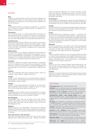 Rote Seiten
Stiftung&Sponsoring 4|2013
18
GLOSSAR45
Blog
Kunstwort, zusammengesetzt aus Web und Log (für Logbuch). Auf
solchen Websites können ein oder mehrere Autoren Beiträge ver-
öffentlichen. Es handelt sich um eine Mischung aus Tagebuch und
Internet-Gästebuch.
Chat
Chat-Programme (engl. für Schwatzen) ermöglichen es, sich online
und in Echtzeit mit anderen Internet-Nutzern von Bildschirm zu
Bildschirm auszutauschen.
Community
Eine Community (engl. für Gemeinschaft) bilden Menschen mit
gemeinsamen Interessen im Internet. Sie treffen sich auf Websites,
um ihre Erfahrungen auszutauschen und tragen alle miteinander in
der einen oder anderen Weise zum Erfolg des Internetauftritts bei.
Crowdsourcing
Bezeichnet das gemeinsame Arbeiten einer Gruppe an einem Thema
oder Projekt. Diese Arbeiten werden nicht intern erledigt, sondern
können in das Internet ausgelagert werden. Der Begriff ist in Anleh-
nung an das Wort „Outsourcing“ (Auslagerung von Arbeitsorgani-
sationen) entstanden.
Digital Native
Als Digital Native (zu dt. digitaler Eingeborener) wird jemand be-
zeichnet, der mit digitalen Technologien wie Computern, dem In-
ternet und Mobiltelefonen aufgewachsen ist. Der Begriff des Digital
Immigrant (zu dt. digitaler Einwanderer) steht für jemanden, der
diese Dinge erst im Erwachsenenalter kennengelernt hat.
Facebook
Facebook ist weltweit das größte soziale Netzwerk. Ursprünglich
war es für Studenten an der Harvard University gedacht. In deren
Facebooks wurden die Studenten der Universität abgebildet und
kurz vorgestellt. So konnten sie sich untereinander schneller kennen
lernen.
Follower
Leser, die die Beiträge eines Autors abonniert haben, werden als
„Follower“ (engl. to follow: „folgen“) bezeichnet.
Google
Google ist eine Suchmaschine des US-amerikanischen Unterneh-
mens Google Inc. Sie zielt darauf ab, den Nutzern die Suchergebnisse
nach Relevanz sortiert zu liefern.
Google+
Google+ ist ein soziales Netzwerk von Google Inc. Es ist das welt-
weit zweitgrößte soziale Netzwerk, seitdem es Twitter im Januar
2013 mit der Anzahl aktiver Benutzer überholt hat.
Hashtag
Hashtag bezeichnet ein Wort oder eine Zeichenkette mit vorange-
stelltem Doppelkreuz („#“). Eine solche Kennzeichnung von Schlag-
worten erleichtert die Suche nach relevanten Themen.
Microblogging
Microblogging nennt man das Versenden von kurzen Textbot-
schaften, die meistens nicht mehr als 200 Zeichen umfassen; dies
kann per SMS, E-Mail oder Internet erfolgen. Twitter ist solch ein
Microblogging-Dienst.
MySpace
MySpace bedeutet „mein Raum/Platz“. Die Benutzer von MySpace
können Benutzerprofile mit Fotos, Blogs, Videos oder Gruppen kos-
tenlos einrichten. Es war lange Zeit das beliebteste soziale Netzwerk
im Internet.
Short URL Services / URL shortener
Unter einem Kurz-URL-Dienst versteht man einen Service, der für
beliebige URLs (Uniform Ressource Locator - Adresse von WWW-
45	 Unter Berücksichtigung von Wikipedia-Einträgen
Seiten) existierender Webseiten eine zweite, Alias-URL erzeugt.
Diese führt über eine Weiterleitung zurück zum Aufruf der ent-
sprechenden Webseite. Die Kurz-URL bestehen meist aus wenigen
Buchstaben oder Zahlen.
Social Plugins
Social Plugins sind Anwendungen, welche die eigene Webseite mit
anderen Webseiten wie Facebook verbinden. Bekannte Social Plugins
von Facebook sind z.B. der „Gefällt mir“-Button oder die „Like“-Box.
StudiVZ
Das Studi-Verzeichnis ist ein deutschsprachiges soziales Netzwerk im
Internet und war ursprünglich für die 2,3 Mio. Studenten in Deutsch-
land, Österreich und der Schweiz konzipiert.
Twitter
Der Name leitet sich vom englischen „to tweet“ = „zwitschern“ ab.
Twitter ist ein internationales soziales Netzwerk. Registrierte Benut-
zer können kurze Textnachrichten (Tweets) mit maximal 140 Zeichen
an andere Benutzer senden. Die Empfänger (Follower) haben diese
Tweets zuvor abonniert und können sie wiederum an ihre Follower
weiterleiten (retweeten).
Wikipedia
Das Ziel von Wikipedia ist der Aufbau einer Internet-Enzyklopädie
durch freiwillige und ehrenamtliche Autoren. Der Name setzt sich
zusammen aus Wiki (dem hawaiischen Wort für „schnell“), und
„encyclopedia“ (dem englischen Wort für Enzyklopädie).
Xing
Xing ist eine Online-Plattform, in der vorrangig berufliche Kontakte
zu anderen Personen geknüpft und verwaltet werden können. Nut-
zer und Unternehmen können auf der Plattform ein Profil anlegen,
Stellen ausschreiben/suchen, sich an Diskussionen in Fachgruppen
beteiligen, Veranstaltungen organisieren.
Yahoo
Yahoo ist eines der weltweit größten Internetunternehmen. Mit
über 700 Mio. Nutzern weltweit zählt Yahoo zu den größten In-
ternetportalen mit Online-Produkten und -diensten für Privat- und
Geschäftskunden.
YouTube
YouTube ist ein Internet-Videoportal auf dem die Benutzer kostenlos
Video-Clips einstellen, suchen und ansehen können. YouTube wurde
2006 von Google Inc. übernommen.
Rote Seiten
ZUM THEMA
betterplace lab (Hrsg.): Trendreport 2013, 2013
BITKOM (Hrsg.): Soziale Netzwerke. Eine repräsentative Untersu-
chung zur Nutzung sozialer Netzwerke im Internet, 2. Aufl. 2011
Donsbach, Wolfgang / Brade, Anna-Marie: Forschungsfördern-
de Stiftungen in der Wahrnehmung ihrer Stakeholder, 2013
Faktenkontor GmbH / news aktuell GmbH (Hrsg.): Social
Media Trendmonitor 2013. „Kommunikationsprofis, Journalisten
und das Web 2.0“, 2013, kostenlos abrufbar unter www.newsak-
tuell.de
Firsching, Jan: Monatliche Verweildauer in sozialen Netzwerken:
7 Stunden Facebook, 1,5 Stunden Pinterest & 3 Minuten Goog-
le+, in: futurbiz vom 29.11.2012, online unter www.futurebiz.de
Goodier, Holly: BBC Online Briefing Spring 2012: The Participati-
on Choice, 4.5.2013, online unter www.bbc.co.uk
Horchert, Judith / Stöcker, Christian: Facebook verliert junge
Nutzer in Deutschland und USA, in: Spiegel Online vom 3.4.2013
Kannenberg, Axel: Mobile Internet-Nutzung legt in Deutsch-
land weiter zu, 19.2.2013, online unter www.heise.de
Manning White, David: The Gate Keeper: A Case Study in the
Selection of News, in: Journalism Quarterly 27/1950, S. 383-390
Mohamud, Ayaan / Block, Berit: 2013 Future in Focus – Digitales
Deutschland, 2013, kostenlos abrufbar unter www.comscore.com
 