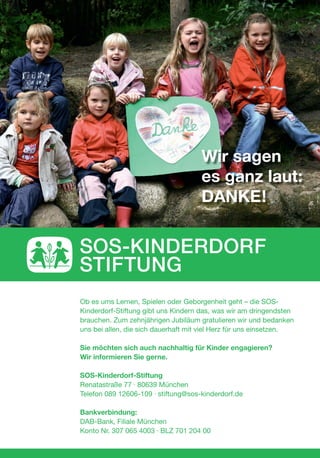 Ob es ums Lernen, Spielen oder Geborgenheit geht – die SOS-
Kinderdorf-Stiftung gibt uns Kindern das, was wir am dringendsten
brauchen. Zum zehnjährigen Jubiläum gratulieren wir und bedanken
uns bei allen, die sich dauerhaft mit viel Herz für uns einsetzen.
Sie möchten sich auch nachhaltig für Kinder engagieren?
Wir informieren Sie gerne.
SOS-Kinderdorf-Stiftung
Renatastraße 77 · 80639 München
Telefon 089 12606-109 · stiftung@sos-kinderdorf.de
Bankverbindung:
DAB-Bank, Filiale München
Konto Nr. 307 065 4003 · BLZ 701 204 00
Wir sagen
es ganz laut:
DANKE!
 