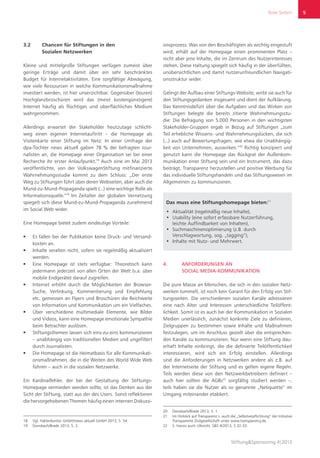 Rote Seiten
Stiftung&Sponsoring 4|2013
5
3.2	 Chancen für Stiftungen in den
Sozialen Netzwerken
Kleine und mittelgroße Stiftungen verfügen zumeist über
geringe Erträge und damit über ein sehr beschränktes
Budget für Internetaktivitäten. Eine sorgfältige Abwägung,
wie viele Ressourcen in welche Kommunikationsmaßnahme
investiert werden, ist hier unverzichtbar. Gegenüber (teuren)
Hochglanzbroschüren wird das (meist kostengünstigere)
Internet häufig als flüchtiges und oberflächliches Medium
wahrgenommen.
Allerdings erwartet der Stakeholder heutzutage schlicht-
weg einen eigenen Internetauftritt – die Homepage als
Visitenkarte einer Stiftung im Netz: In einer Umfrage der
dpa-Tochter news aktuell gaben 78 % der befragten Jour-
nalisten an, die Homepage einer Organisation sei bei einer
Recherche ihr erster Anlaufpunkt.18
Auch eine im Mai 2013
veröffentlichte, von der VolkswagenStiftung mitfinanzierte
Wahrnehmungsstudie kommt zu dem Schluss: „Der erste
Weg zu Stiftungen führt über deren Webseiten, aber auch die
Mund-zu-Mund-Propaganda spielt (...) eine wichtige Rolle als
Informationsquelle.“19
Im Zeitalter der globalen Vernetzung
spiegelt sich diese Mund-zu-Mund-Propaganda zunehmend
im Social Web wider.
Eine Homepage bietet zudem eindeutige Vorteile:
ƒƒ Es fallen bei der Publikation keine Druck- und Versand-
kosten an.
ƒƒ Inhalte veralten nicht, sofern sie regelmäßig aktualisiert
werden.
ƒƒ Eine Homepage ist stets verfügbar: Theoretisch kann
jedermann jederzeit von allen Orten der Welt (v.a. über
mobile Endgeräte) darauf zugreifen.
ƒƒ Internet erhöht durch die Möglichkeiten der Browser-
Suche, Verlinkung, Kommentierung und Empfehlung
etc. gemessen an Flyern und Broschüren die Reichweite
von Information und Kommunikation um ein Vielfaches.
ƒƒ Über verschiedene multimediale Elemente, wie Bilder
und Videos, kann eine Homepage emotionale Sympathie
beim Betrachter auslösen.
ƒƒ Stiftungsthemen lassen sich eins-zu-eins kommunizieren
– unabhängig von traditionellen Medien und ungefiltert
durch Journalisten.
ƒƒ Die Homepage ist die Heimatbasis für alle Kommunikati-
onsmaßnahmen, die in die Weiten des World Wide Web
führen – auch in die sozialen Netzwerke.
Ein Kardinalfehler, der bei der Gestaltung der Stiftungs-
Homepage vermieden werden sollte, ist das Denken aus der
Sicht der Stiftung, statt aus der des Users. Sonst reflektieren
die hervorgehobenen Themen häufig einen internen Diskussi-
18	 Vgl. Faktenkontor GmbH/news aktuell GmbH 2013, S. 54.
19	 Donsbach/Brade 2013, S. 2.
onsprozess: Was von den Beschäftigten als wichtig eingestuft
wird, erhält auf der Homepage einen prominenten Platz –
nicht aber jene Inhalte, die im Zentrum des Nutzerinteresses
stehen. Diese Haltung spiegelt sich häufig in der überfüllten,
unübersichtlichen und damit nutzerunfreundlichen Navigati-
onsstruktur wider.
Gelingt der Aufbau einer Stiftungs-Website, wirbt sie auch für
den Stiftungsgedanken insgesamt und dient der Aufklärung.
Das Kenntnisdefizit über die Aufgaben und das Wirken von
Stiftungen belegte die bereits zitierte Wahrnehmungsstu-
die: Die Befragung von 5.000 Personen in den wichtigsten
Stakeholder-Gruppen ergab in Bezug auf Stiftungen „zum
Teil erhebliche Wissens- und Wahrnehmungslücken, die sich
(...) auch auf Bewertungsfragen, wie etwa die Unabhängig-
keit von Unternehmen, auswirken.“20
Richtig konzipiert und
genutzt kann die Homepage das Rückgrat der Außenkom-
munikation einer Stiftung sein und ein Instrument, das dazu
beiträgt, Transparenz herzustellen und positive Werbung für
das individuelle Stiftungshandeln und das Stiftungswesen im
Allgemeinen zu kommunizieren.
Das muss eine Stiftungshomepage bieten:21
•	 Aktualität (regelmäßig neue Inhalte),
•	 Usability (eine sofort erfassbare Nutzerführung,
leichte Auffindbarkeit von Inhalten),
•	 Suchmaschinenoptimierung (z.B. durch
Verschlagwortung, sog. „tagging“),
•	 Inhalte mit Nutz- und Mehrwert.
4.	 ANFORDERUNGEN AN
SOCIAL MEDIA-KOMMUNIKATION
Die pure Masse an Menschen, die sich in den sozialen Netz-
werken tummelt, ist noch kein Garant für den Erfolg von Stif-
tungsseiten. Die verschiedenen sozialen Kanäle adressieren
eine nach Alter und Interessen unterschiedliche Teilöffent-
lichkeit. Somit ist es auch bei der Kommunikation in Sozialen
Medien unerlässlich, zunächst konkrete Ziele zu definieren,
Zielgruppen zu bestimmen sowie Inhalte und Maßnahmen
festzulegen, um im Anschluss gezielt über die entsprechen-
den Kanäle zu kommunizieren. Nur wenn eine Stiftung dau-
erhaft Inhalte einbringt, die die definierte Teil­öffentlichkeit
interessieren, wird sich ein Erfolg einstellen. Allerdings
sind die Anforderungen in Netzwerken andere als z.B. auf
der Internetseite der Stiftung und es gelten eigene Regeln.
Teils werden diese von den Netzwerkbetreibern definiert –
auch hier sollten die AGBs22
sorgfältig studiert werden –,
teils haben sie die Nutzer als so genannte „Netiquette“ im
Umgang miteinander etabliert.
20	 Donsbach/Brade 2013, S. 1.
21	 Im Hinblick auf Transparenz s. auch die „Selbstverpflichtung“ der Initiative
Transparente Zivilgesellschaft unter www.transparency.de.
22	 S. hierzu auch Ulbricht, S&S 4/2013, S 32-33.
 