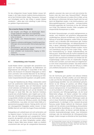 Rote Seiten
Stiftung&Sponsoring 4|2013
6
Für den erfolgreichen Einsatz Sozialer Medien müssen Stif-
tungen in der Folge mitunter tradierte Kommunikationsritu-
ale auf den Prüfstand stellen. Dialog, Transparenz, Vertrauen
und Schnelligkeit sind für den Erfolg in sozialen Medien
unerlässlich – zählen aber nicht unbedingt in jeder Stiftung
zur gelebten Organisationskultur.
Das erwarten Nutzer im Web 2.0:
•	 das Knüpfen und Pflegen von Beziehungen (Bezie-
hungen bedeuten Interaktion auf Augenhöhe),
•	 die Möglichkeit, selber aktiv werden und sich austau-
schen zu können,
•	 den Inhalten und Website-Betreibern vertrauen zu
können,
•	 Zugang zu anbieterunabhängigen Empfehlungen/Emp-
fehlungen ohne kommerziellen Wertschöpfungshinter-
grund,
•	 personalisierte und auf die eigenen Interessen und
Erwartungen zugeschnittene Inhalte,
•	 einen schnellen und strukturierten Zugang zu Infor-
mationen,
•	 Dialog unter Freunden.
4.1	 Echtzeitdialog unter Freunden
Soziale Medien dienten ursprünglich dem persönlichen Aus-
tausch mit Freunden und Bekannten. Da Maßnahmen von
Organisationen wie Stiftungen im Social Web im Kern dazu
dienen, den Austausch mit relevanten Zielgruppen zu intensi-
vieren und bisher nicht erreichte Menschen für die Stiftungs-
arbeit zu interessieren, muss neben der Verbreitung von Infor-
mation Gesprächsbereitschaft signalisiert und gelebt werden.
Im Zuge der Digitalisierung des Alltags, insbesondere zuletzt
durch die zunehmende mobile Internetnutzung, haben sich
Menschen daran gewöhnt, dass sich Informationen rasend
schnell verbreiten und Reaktionen fast augenblicklich folgen.
Diese Erwartung überträgt sich auch auf die Interaktion mit
Stiftungen im Social Web: Wer eine Nachricht hinterlässt,
erwartet eine schnelle Reaktion, wenn möglich auch am Wo-
chenende. Schnelle Reaktion im Web und langwierige Abstim-
mungsschleifen schließen sich jedoch gegenseitig aus. Wer das
Mandat hat, im Namen der Stiftung zu posten, also Einträge
zu veröffentlichen, muss daher mit einem hohen Maß an Ei-
genverantwortung agieren können. Postings dürfen nicht erst
von Leitungsgremien freigegeben werden müssen. In Zwei-
felsfällen lässt sich nach dem Vier-Augen-Prinzip entscheiden.
Dialoganlässe und -verläufe lassen sich nicht vorhersehen und
nur begrenzt steuern. So lässt es sich mitunter nicht verhin-
dern, dass die Netzgemeinde auch unangenehme Themen
anspricht, die eigentlich nicht auf der Kommunikationsagen-
da standen bzw. von dieser ferngehalten werden sollten.
Erfolgt in diesen Fällen keine Antwort, bleibt sie inhaltlich
unzureichend oder wird gar der unangenehme Kommentar
gelöscht, provoziert dies meist erst recht eine kritische Dis-
kussion unter den Usern (sog. Streisand-Effekt)23
. Mitunter
verlagert sich die Diskussion an andere Orte im Web, auf die
die Stiftung im schlimmsten Fall keinen Zugriff mehr hat und
damit die Möglichkeit vergibt, in den Kommunikations- und
Meinungsbildungsprozess einzugreifen. Uneingeschränkte
Ehrlichkeit gegenüber der Community ist hier der Schlüssel
zum Erfolg. Dies bedeutet mitunter, Fehler zuzugeben und
entsprechende Konsequenzen zu ziehen.
Die besten Voraussetzungen, um positiv wahrgenommen zu
werden, sind inhaltliche und sprachliche Zielgruppennähe
und Beiträge bzw. Aktionen mit Mehrwert. User, die mit einer
Stiftung im Social Web interagieren, wollen früher als andere
erfahren, was es Aktuelles oder Interessantes gibt. Punkten
lässt sich mit Exklusivmeldungen, mit selbstproduzierten Vi-
deos, in denen „leibhaftige“ Stiftungsmitarbeiter Interessan-
tes über ihre Arbeit oder künftige Vorhaben erzählen. Humor
und Unterhaltung sind gut für einen viralen Erfolg – sofern
eine Emotionalisierung zur übrigen Außendarstellung der
Stiftung passt. Andernfalls wirkt der Auftritt anbiedernd und
nicht authentisch. Verpönt sind Werbebotschaften sowie das
Kopieren oder automatisierte Verlinken von Inhalten der Stif-
tungshomepage. Zudem ist stets ein respektvoller Umgang
mit den Usern vonnöten, auch wenn diese sich möglicherwei-
se nicht immer entsprechend verhalten. Dies bietet anderen
Lesern die Chance, sich auf die Seite der Stiftung zu stellen
und unhöfliche Diskutanten in ihre Schranken zu weisen.
4.2	Transparenz
Von der Community gern gesehen sind exklusive Einblicke
hinter die Kulissen, die Nähe schaffen und einen Mehrwert
zu den zum Teil eher formalisierten Botschaften auf der Stif-
tungshomepage darstellen. Gut und unterhaltsam gemacht,
können sie der Stiftung ein positives und offenes Image
verleihen. Denn Stiftungen werden häufig als anonyme Insti-
tutionen wahrgenommen. Im Social Web können und sollten
sie sich buchstäblich ein Gesicht geben: So ist es vorteilhaft,
wenn besonders jene Stiftungsangehörigen, die die Social
Media-Seiten pflegen, mit Namen und/oder Foto sichtbar
werden, auch wenn sie im Namen der Stiftung kommunizie-
ren. Wird neben den eher offiziellen Mitteilungen zudem ab
und an etwas Persönliches preisgegeben, erhöhen sich die
Sympathiewerte. Zu überlegen ist hier, inwieweit die private
Nutzung sozialer Medien während der Arbeitszeit erlaubt
werden soll. Die zeitnahe private Beteiligung ehrenamtlicher
wie hauptamtlicher Beschäftigter an z.B. Diskussionen kann
durchaus positiv wirken. Sie können wertvolle Beiträge zu
kritischen Auseinandersetzungen leisten, neue Sichtweisen
einbringen oder die Authentizität der Stiftungsnachrichten
belegen. Zudem erzeugen sie Aktivität auf den Social Media-
23	 Der Streisand-Effekt, benannt nach der US-Schauspielerin und Sängerin
Barbra Streisand, beschreibt ein Phänomen, nachdem der Versuch, Infor-
mationen im Internet entfernen zu wollen, dazu führt, dass diese erst
recht eine breite Aufmerksamkeit erfahren.
 